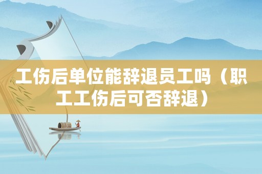 工傷后單位能辭退員工嗎（職工工傷后可否辭退）