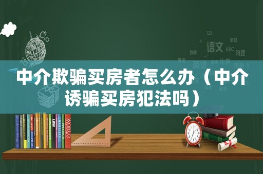 中介欺騙買房者怎么辦（中介誘騙買房犯法嗎）