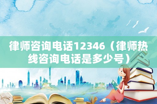 律師咨詢電話12346（律師熱線咨詢電話是多少號）