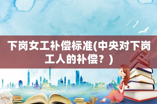 下崗女工補償標(biāo)準(zhǔn)(中央對下崗工人的補償？)