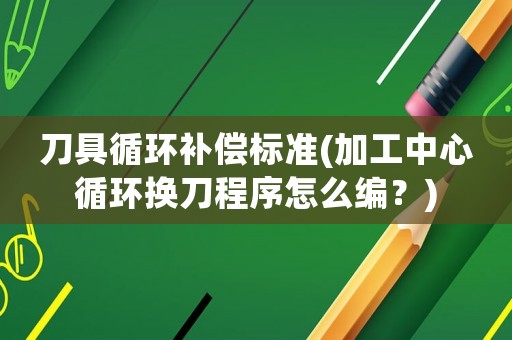 刀具循環(huán)補償標準(加工中心循環(huán)換刀程序怎么編？)