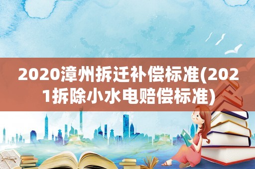 2020漳州拆遷補償標準(2021拆除小水電賠償標準)
