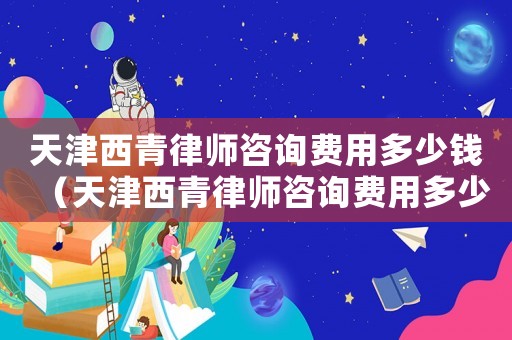 天津西青律師咨詢費(fèi)用多少錢（天津西青律師咨詢費(fèi)用多少）