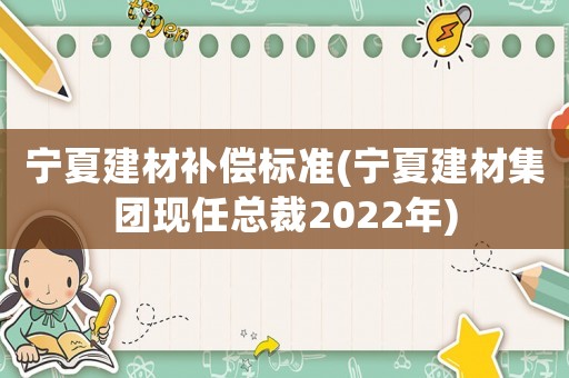 寧夏建材補(bǔ)償標(biāo)準(zhǔn)(寧夏建材集團(tuán)現(xiàn)任總裁2022年)