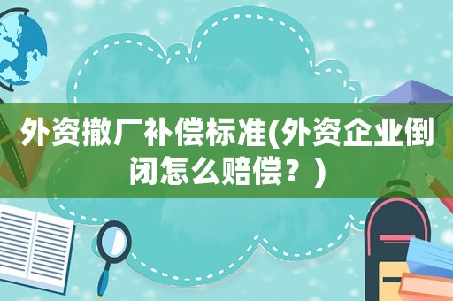 外資撤廠補(bǔ)償標(biāo)準(zhǔn)(外資企業(yè)倒閉怎么賠償？)