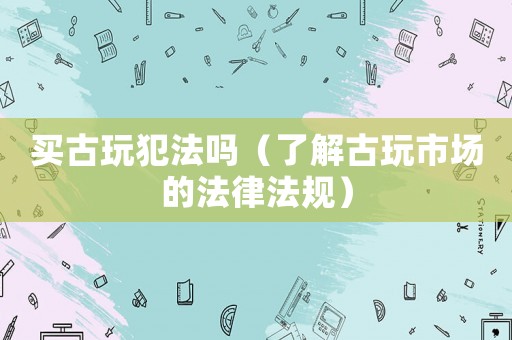 買古玩犯法嗎（了解古玩市場的法律法規(guī)）