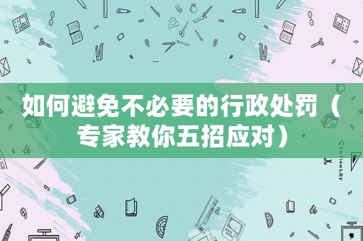 如何避免不必要的行政處罰（專家教你五招應(yīng)對(duì)）