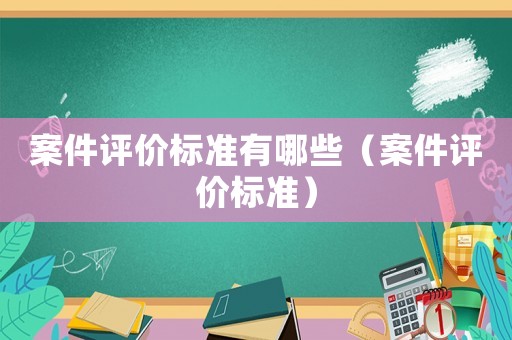 案件評(píng)價(jià)標(biāo)準(zhǔn)有哪些（案件評(píng)價(jià)標(biāo)準(zhǔn)）