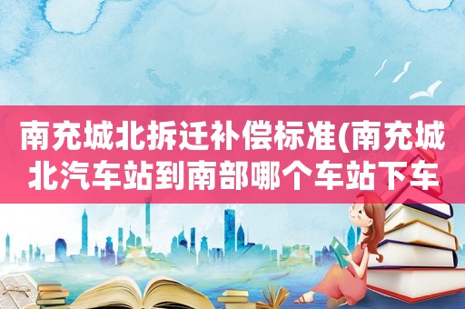 南充城北拆遷補償標(biāo)準(zhǔn)(南充城北汽車站到南部哪個車站下車？)