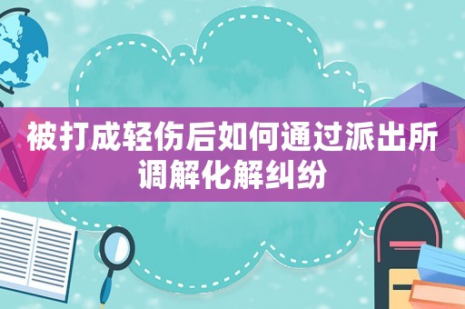 被打成輕傷后如何通過(guò)派出所調(diào)解化解糾紛