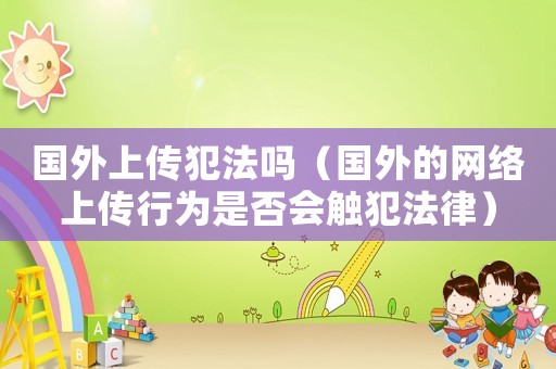 國外上傳犯法嗎（國外的網(wǎng)絡上傳行為是否會觸犯法律）