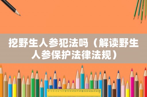 挖野生人參犯法嗎（解讀野生人參保護(hù)法律法規(guī)）