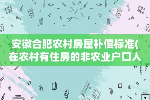 安徽合肥農村房屋補償標準(在農村有住房的非農業(yè)戶口人員拆遷后怎么安置補償)