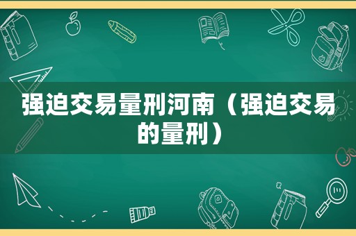 強(qiáng)迫交易量刑河南（強(qiáng)迫交易的量刑）