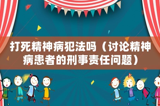打死精神病犯法嗎（討論精神病患者的刑事責(zé)任問(wèn)題）