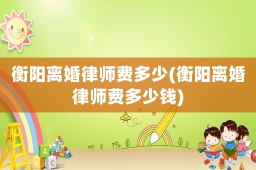 衡陽(yáng)離婚律師費(fèi)多少(衡陽(yáng)離婚律師費(fèi)多少錢)