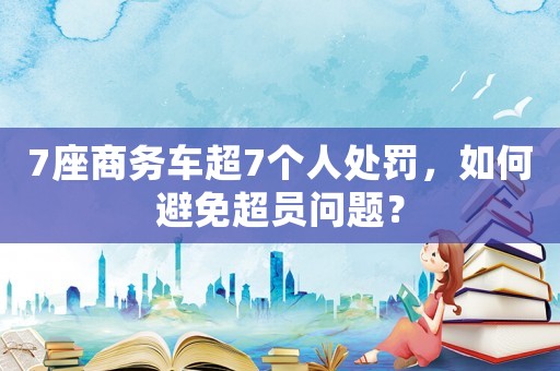 7座商務(wù)車超7個人處罰，如何避免超員問題？