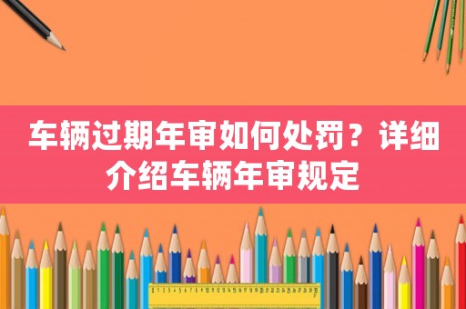 車輛過期年審如何處罰？詳細(xì)介紹車輛年審規(guī)定
