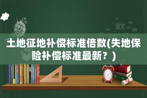 土地征地補償標(biāo)準(zhǔn)倍數(shù)(失地保險補償標(biāo)準(zhǔn)最新？)