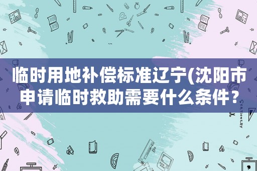 臨時用地補償標(biāo)準(zhǔn)遼寧(沈陽市申請臨時救助需要什么條件？)