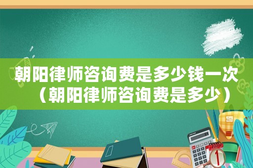 朝陽(yáng)律師咨詢(xún)費(fèi)是多少錢(qián)一次（朝陽(yáng)律師咨詢(xún)費(fèi)是多少）