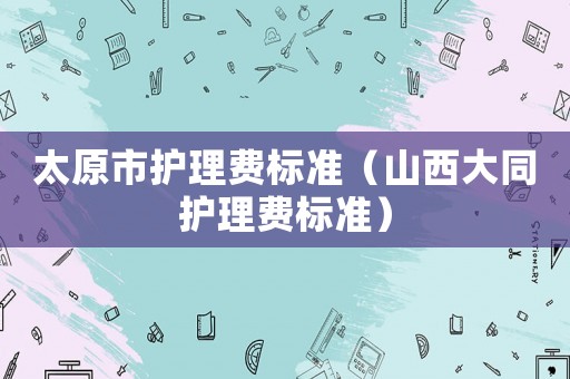 太原市護(hù)理費標(biāo)準(zhǔn)（山西大同護(hù)理費標(biāo)準(zhǔn)）