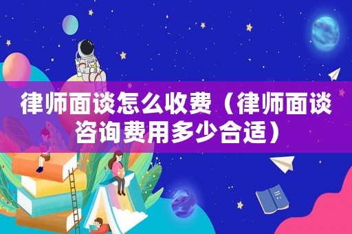 律師面談怎么收費(fèi)（律師面談咨詢費(fèi)用多少合適）