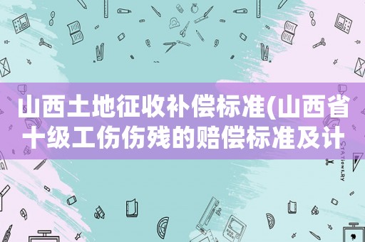 山西土地征收補(bǔ)償標(biāo)準(zhǔn)(山西省十級(jí)工傷傷殘的賠償標(biāo)準(zhǔn)及計(jì)算方法)