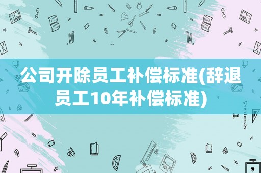 公司開除員工補償標準(辭退員工10年補償標準)
