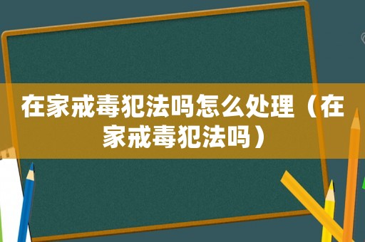 在家戒毒犯法嗎怎么處理（在家戒毒犯法嗎）