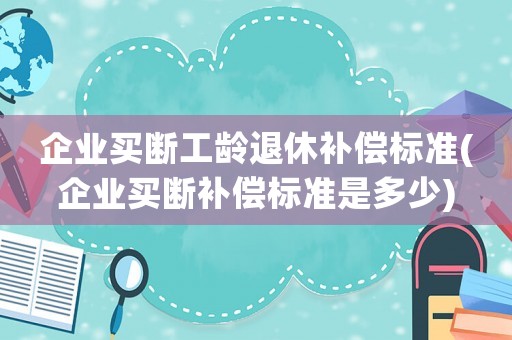 企業(yè)買斷工齡退休補(bǔ)償標(biāo)準(zhǔn)(企業(yè)買斷補(bǔ)償標(biāo)準(zhǔn)是多少)