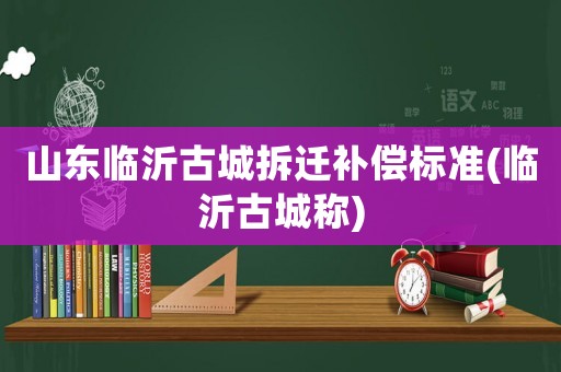 山東臨沂古城拆遷補(bǔ)償標(biāo)準(zhǔn)(臨沂古城稱(chēng))