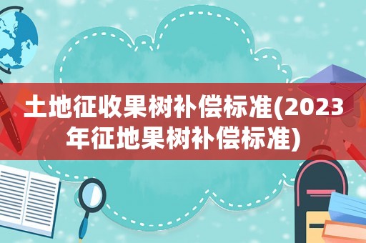 土地征收果樹補(bǔ)償標(biāo)準(zhǔn)(2023年征地果樹補(bǔ)償標(biāo)準(zhǔn))