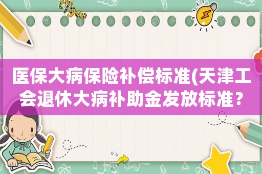 醫(yī)保大病保險(xiǎn)補(bǔ)償標(biāo)準(zhǔn)(天津工會(huì)退休大病補(bǔ)助金發(fā)放標(biāo)準(zhǔn)？)