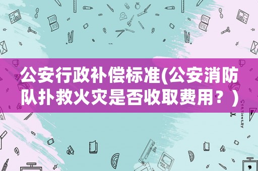 公安行政補(bǔ)償標(biāo)準(zhǔn)(公安消防隊(duì)撲救火災(zāi)是否收取費(fèi)用？)