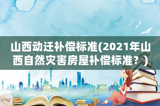 山西動遷補償標準(2021年山西自然災(zāi)害房屋補償標準？)