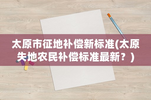 太原市征地補(bǔ)償新標(biāo)準(zhǔn)(太原失地農(nóng)民補(bǔ)償標(biāo)準(zhǔn)最新？)