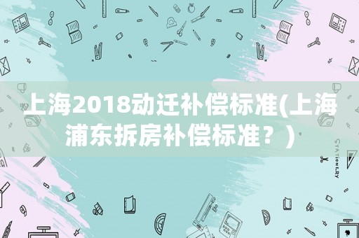 上海2018動遷補(bǔ)償標(biāo)準(zhǔn)(上海浦東拆房補(bǔ)償標(biāo)準(zhǔn)？)