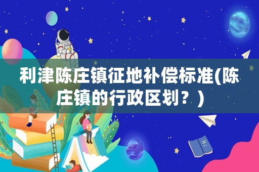 利津陳莊鎮(zhèn)征地補償標準(陳莊鎮(zhèn)的行政區(qū)劃？)