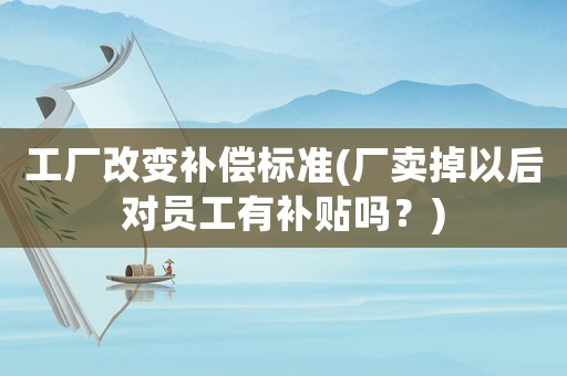 工廠改變補(bǔ)償標(biāo)準(zhǔn)(廠賣(mài)掉以后對(duì)員工有補(bǔ)貼嗎？)