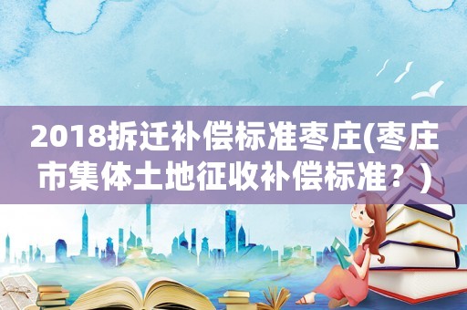 2018拆遷補(bǔ)償標(biāo)準(zhǔn)棗莊(棗莊市集體土地征收補(bǔ)償標(biāo)準(zhǔn)？)