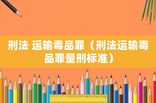 刑法 運(yùn)輸毒品罪（刑法運(yùn)輸毒品罪量刑標(biāo)準(zhǔn)）