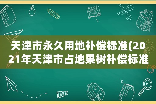 天津市永久用地補償標準(2021年天津市占地果樹補償標準？)