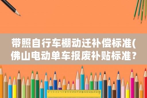 帶照自行車(chē)棚動(dòng)遷補(bǔ)償標(biāo)準(zhǔn)(佛山電動(dòng)單車(chē)報(bào)廢補(bǔ)貼標(biāo)準(zhǔn)？)