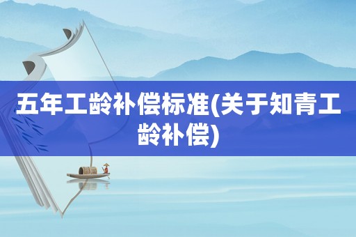 五年工齡補(bǔ)償標(biāo)準(zhǔn)(關(guān)于知青工齡補(bǔ)償)