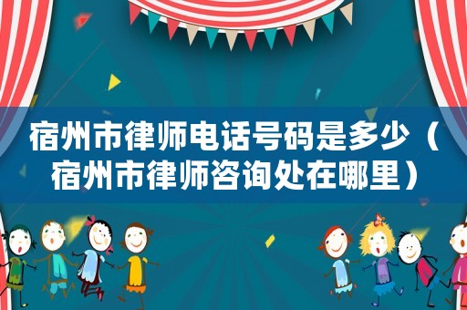 宿州市律師電話號(hào)碼是多少（宿州市律師咨詢處在哪里）