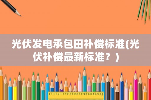 光伏發(fā)電承包田補償標準(光伏補償最新標準？)
