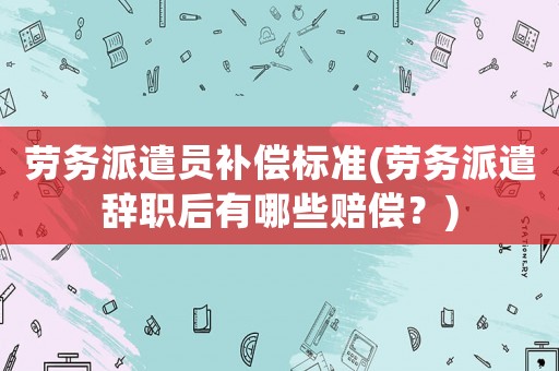 勞務(wù)派遣員補(bǔ)償標(biāo)準(zhǔn)(勞務(wù)派遣辭職后有哪些賠償？)