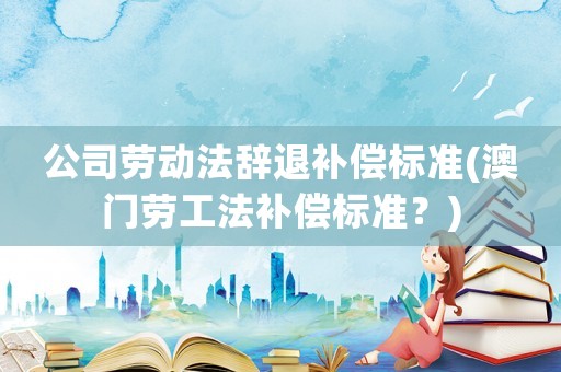公司勞動(dòng)法辭退補(bǔ)償標(biāo)準(zhǔn)(澳門勞工法補(bǔ)償標(biāo)準(zhǔn)？)