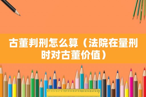 古董判刑怎么算（法院在量刑時對古董價值）